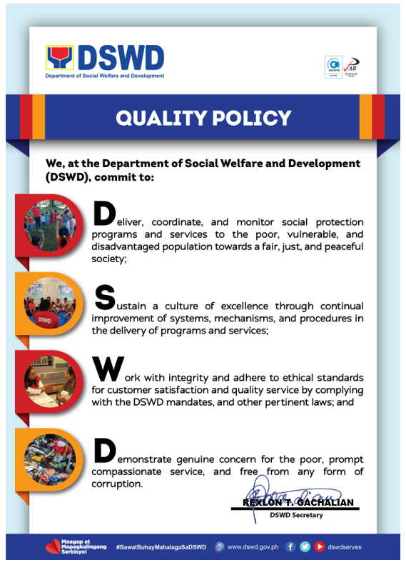 DSWD QUALITY POLICY. We, at the Department of Social Welfare and Development (DSWD), Commit to. D, Deliver, coordinate and monitor social protection programs and services to the poor, vulnerable and disadvantaged population towards a fair, just and peaceful society. S, Sustain a culture of excellence though continual improvement of systems, mechanisms and procedures in the delivery of programs and services. W, Work with integrity and adhere to ethical standards for customer satisfactions and quality service by complying with the DSWD mandate and other pertinent laws and D, Demonstrate genuine concern for the poor, prompt compassionate service and free from any form of corruption.